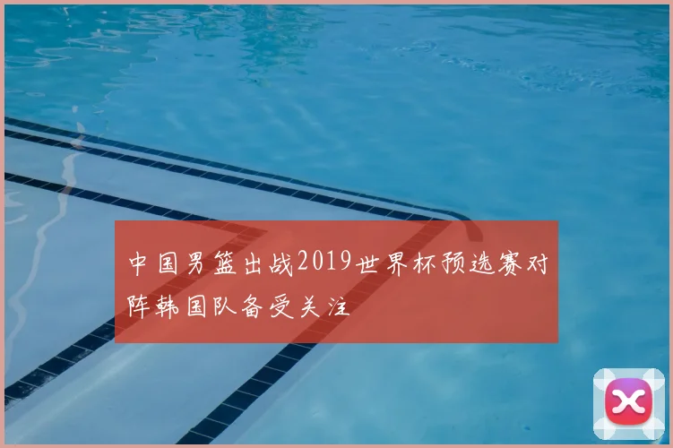 中国男篮出战2019世界杯预选赛对阵韩国队备受关注