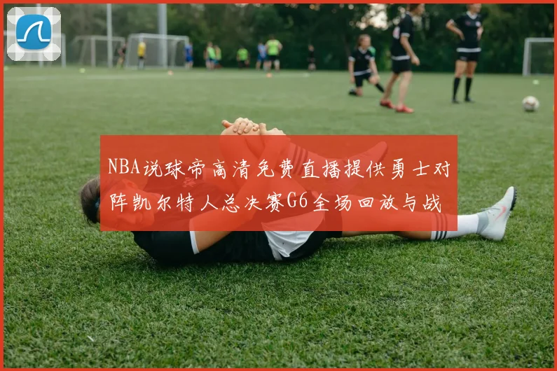NBA说球帝高清免费直播提供勇士对阵凯尔特人总决赛G6全场回放与战术解析