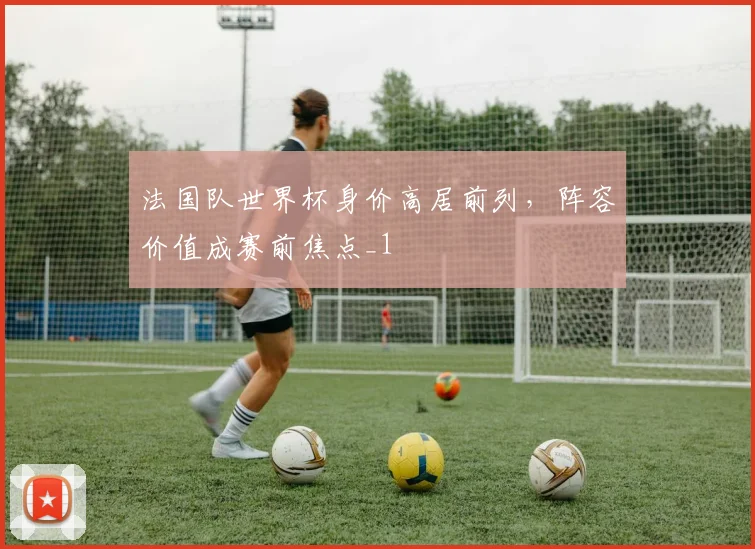 法国队世界杯身价高居前列,阵容价值成赛前焦点_1